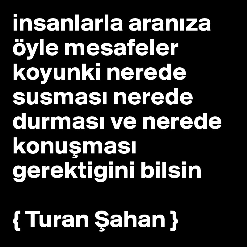 insanlarla araniza öyle mesafeler koyunki nerede susmasi nerede durmasi ve nerede konusmasi gerektigini bilsin 

{ Turan Sahan }