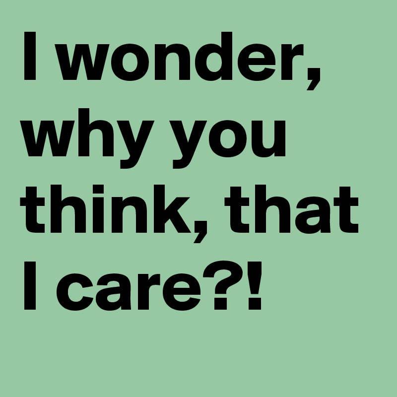 I wonder, why you think, that I care?!