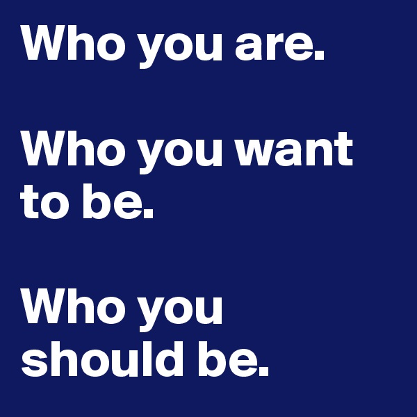 Who you are.

Who you want to be.

Who you should be.