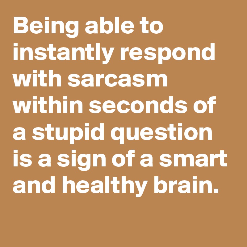 Being able to instantly respond with sarcasm within seconds of a stupid question is a sign of a smart and healthy brain.