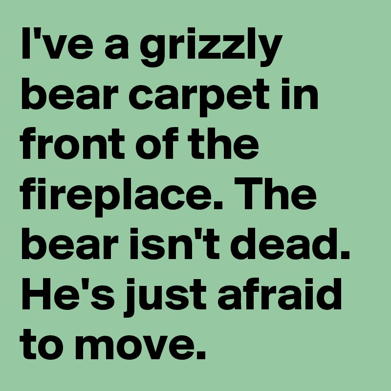 I've a grizzly bear carpet in front of the fireplace. The bear isn't dead. He's just afraid to move.