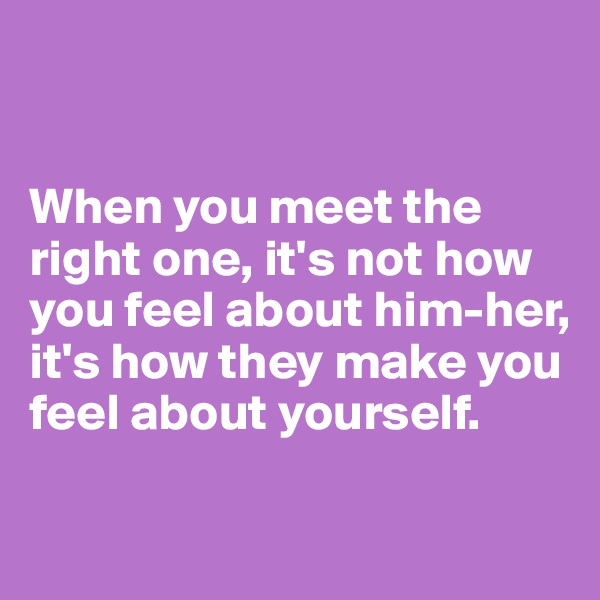 


When you meet the right one, it's not how you feel about him-her, it's how they make you feel about yourself.

