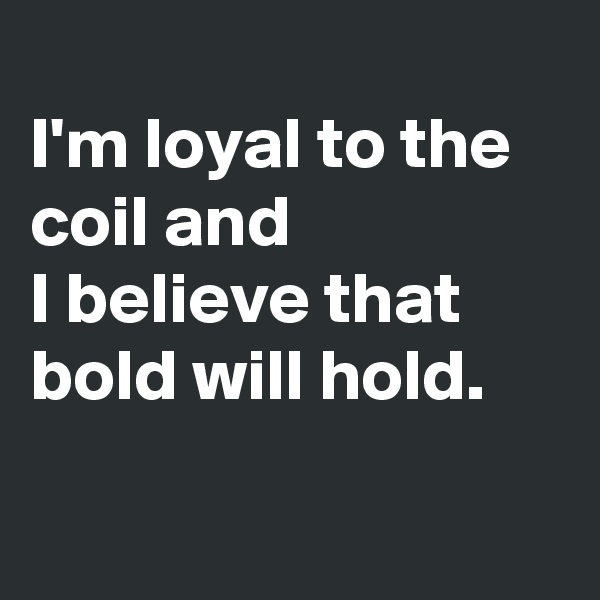 
I'm loyal to the coil and 
I believe that
bold will hold.

