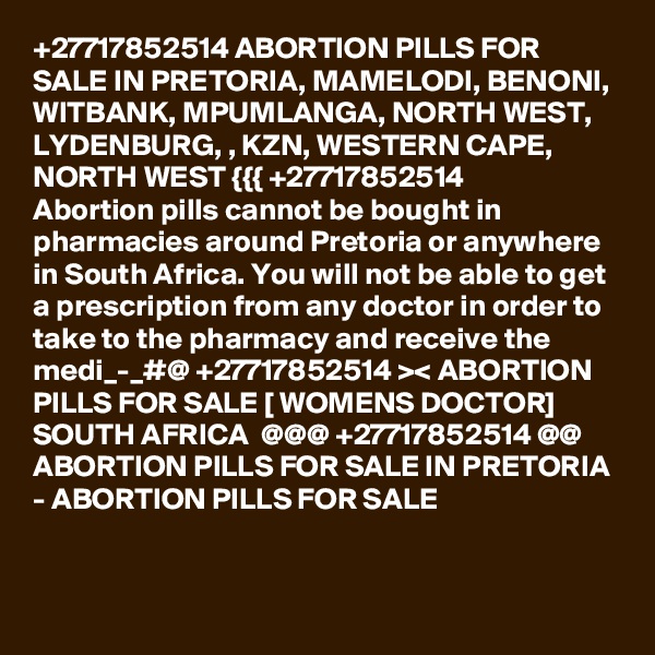 +27717852514 ABORTION PILLS FOR SALE IN PRETORIA, MAMELODI, BENONI, WITBANK, MPUMLANGA, NORTH WEST, LYDENBURG, , KZN, WESTERN CAPE, NORTH WEST {{{ +27717852514
Abortion pills cannot be bought in pharmacies around Pretoria or anywhere in South Africa. You will not be able to get a prescription from any doctor in order to take to the pharmacy and receive the medi_-_#@ +27717852514 >< ABORTION PILLS FOR SALE [ WOMENS DOCTOR] SOUTH AFRICA  @@@ +27717852514 @@ ABORTION PILLS FOR SALE IN PRETORIA - ABORTION PILLS FOR SALE

