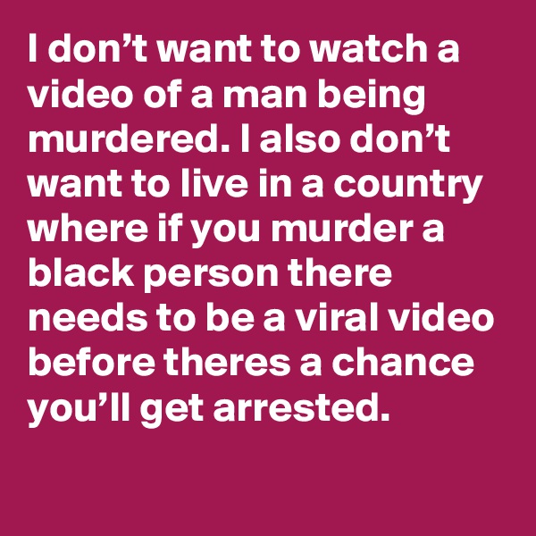 I don’t want to watch a video of a man being murdered. I also don’t want to live in a country where if you murder a black person there needs to be a viral video before theres a chance you’ll get arrested.