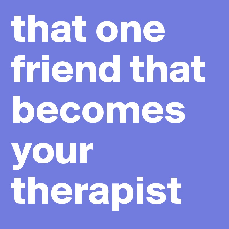 that one friend that becomes your  therapist