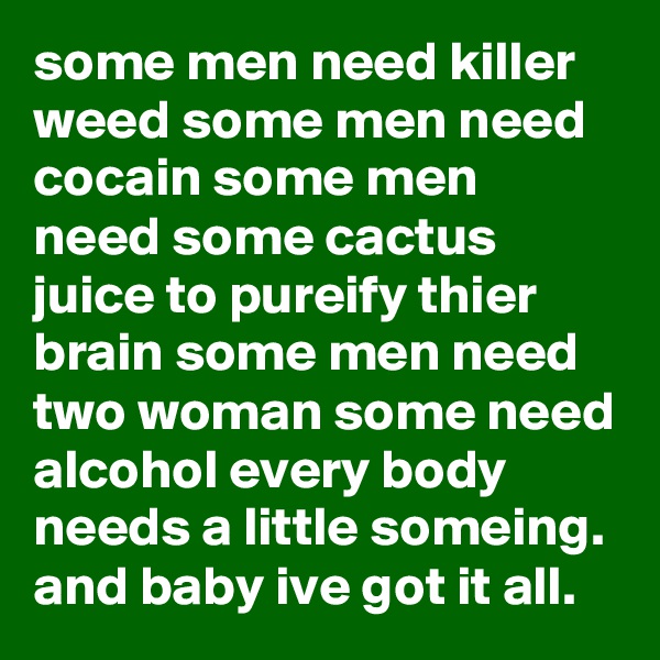 some men need killer weed some men need cocain some men need some cactus juice to pureify thier brain some men need two woman some need alcohol every body needs a little someing. and baby ive got it all.
