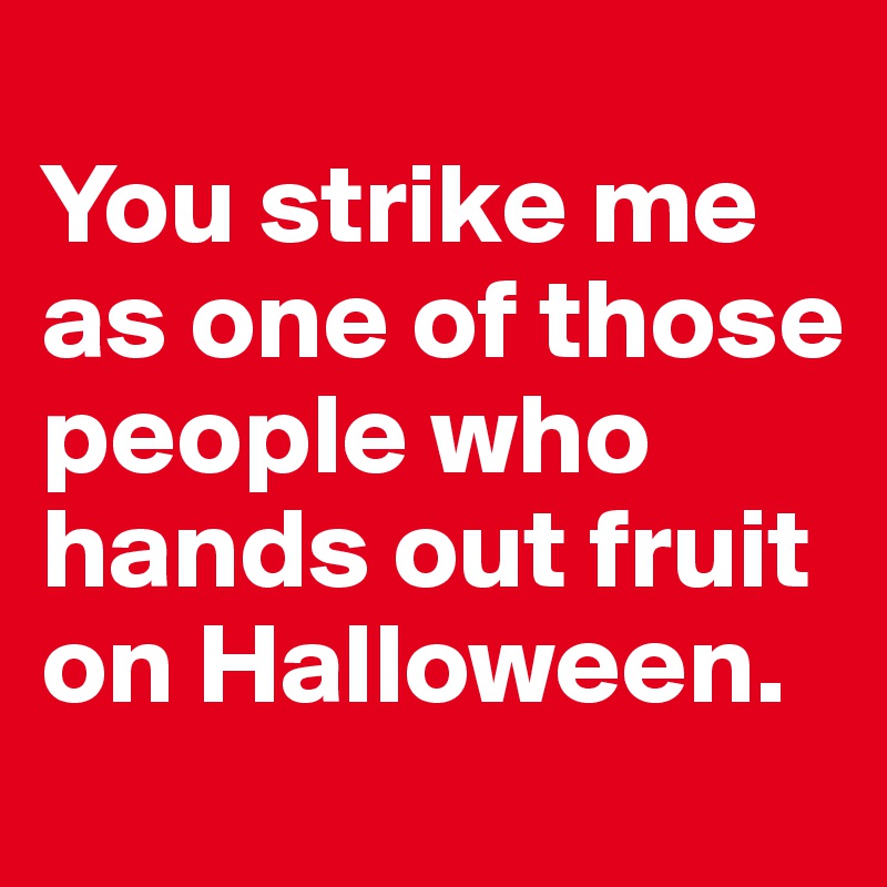 
You strike me as one of those people who hands out fruit on Halloween.