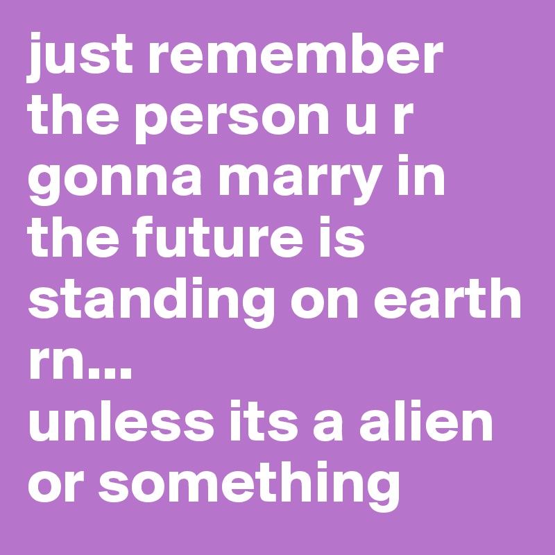 just remember the person u r gonna marry in the future is standing on earth rn...
unless its a alien or something