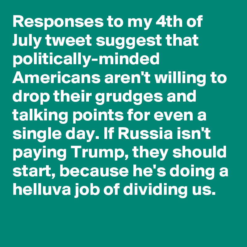 Responses to my 4th of July tweet suggest that politically-minded Americans aren't willing to drop their grudges and talking points for even a single day. If Russia isn't paying Trump, they should start, because he's doing a helluva job of dividing us.