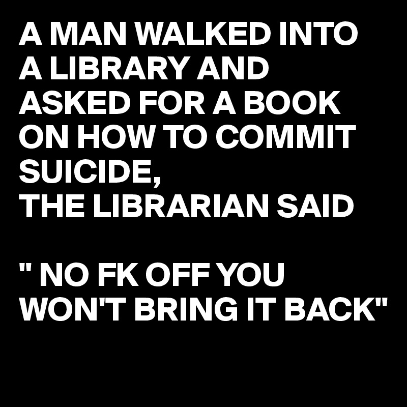 A MAN WALKED INTO A LIBRARY AND ASKED FOR A BOOK ON HOW TO COMMIT SUICIDE,
THE LIBRARIAN SAID

" NO FK OFF YOU WON'T BRING IT BACK"
