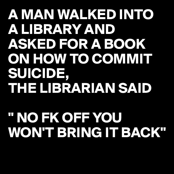 A MAN WALKED INTO A LIBRARY AND ASKED FOR A BOOK ON HOW TO COMMIT SUICIDE,
THE LIBRARIAN SAID

" NO FK OFF YOU WON'T BRING IT BACK"
