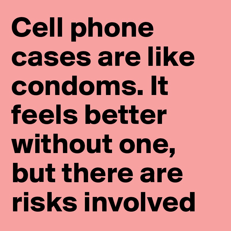 Cell phone cases are like condoms. It feels better without one, but there are risks involved
