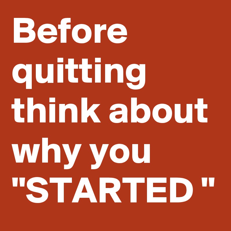 Before quitting think about why you "STARTED "
