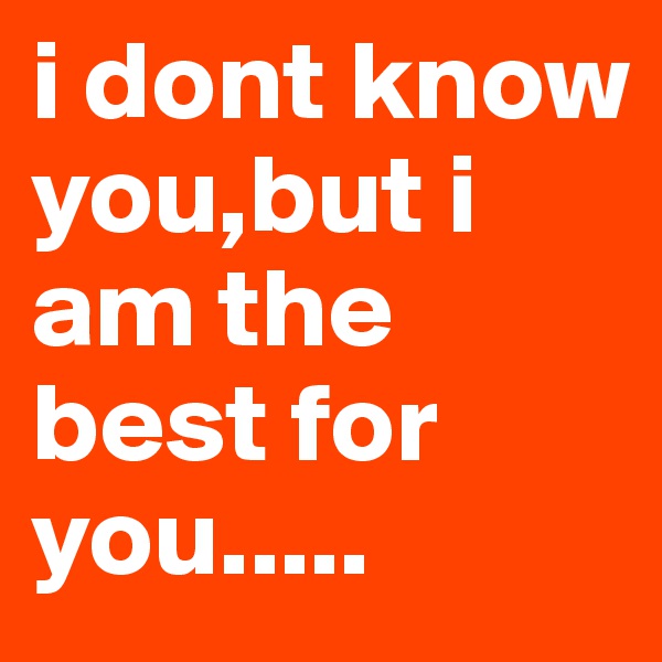 i dont know you,but i am the best for you.....