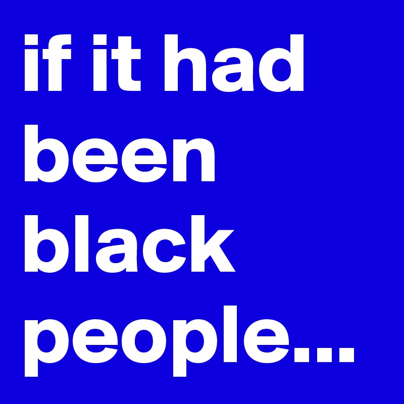 if it had been black people...