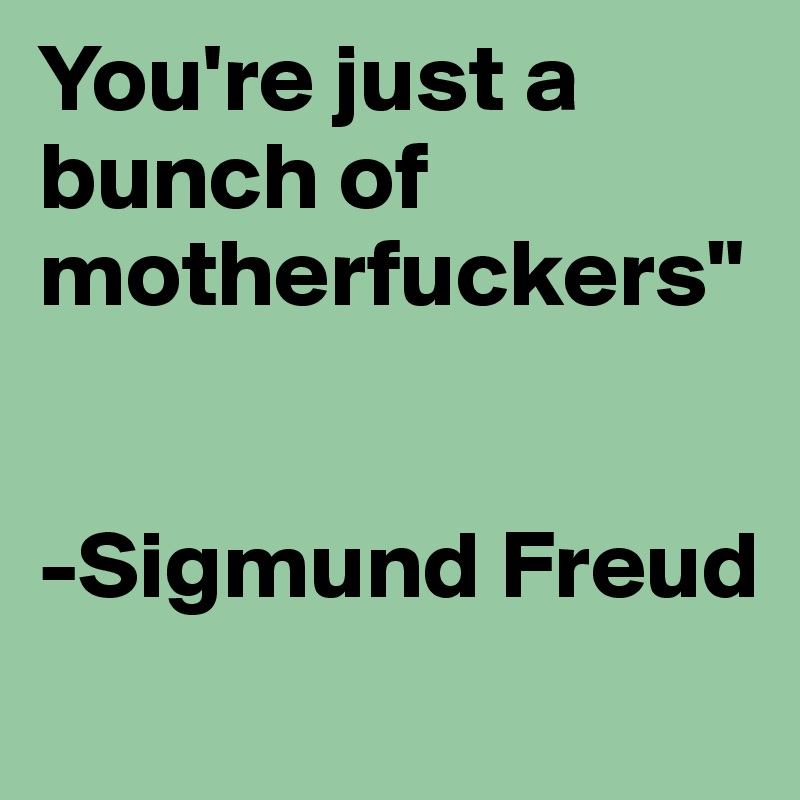 You're just a bunch of motherfuckers"


-Sigmund Freud
