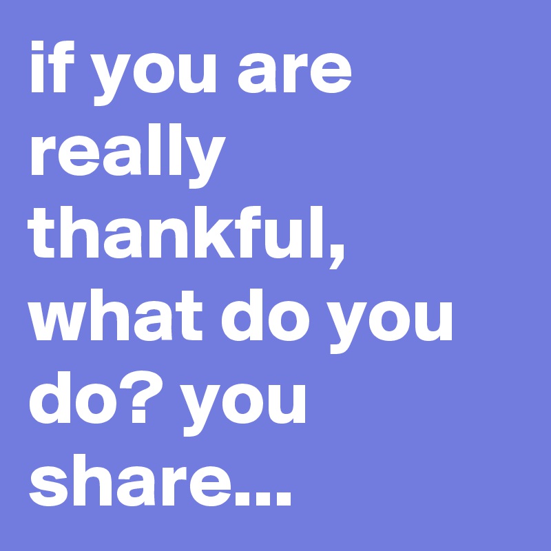 if you are really thankful, what do you do? you share...