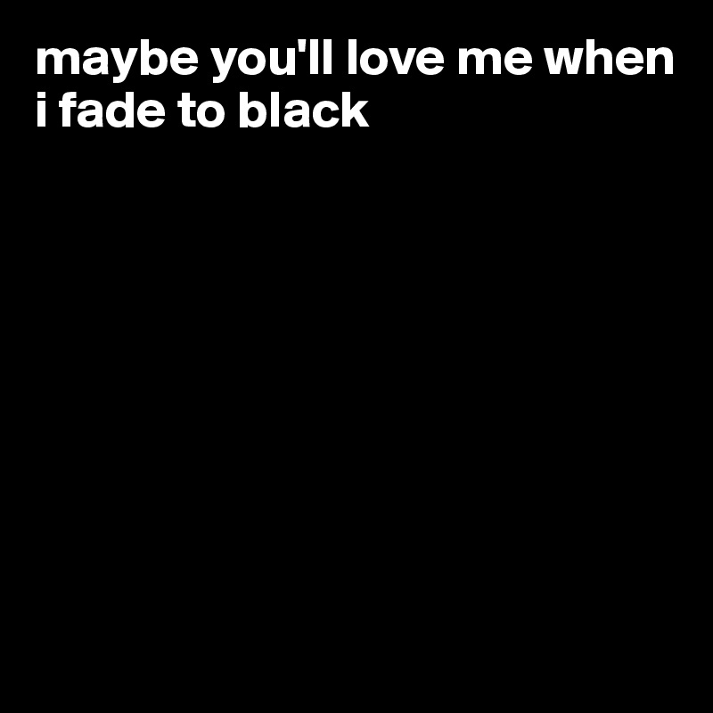 maybe you'll love me when i fade to black









