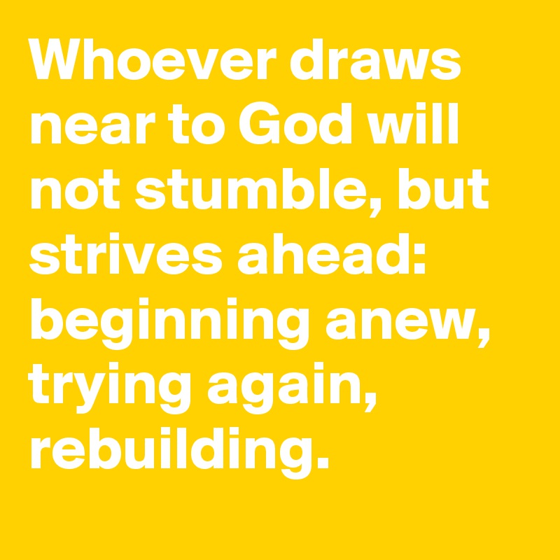 Whoever draws near to God will not stumble, but strives ahead: beginning anew, trying again, rebuilding.