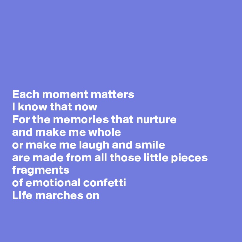 





Each moment matters
I know that now
For the memories that nurture 
and make me whole
or make me laugh and smile 
are made from all those little pieces
fragments 
of emotional confetti
Life marches on

