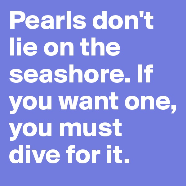 Pearls don't lie on the seashore. If you want one, you must dive for it.