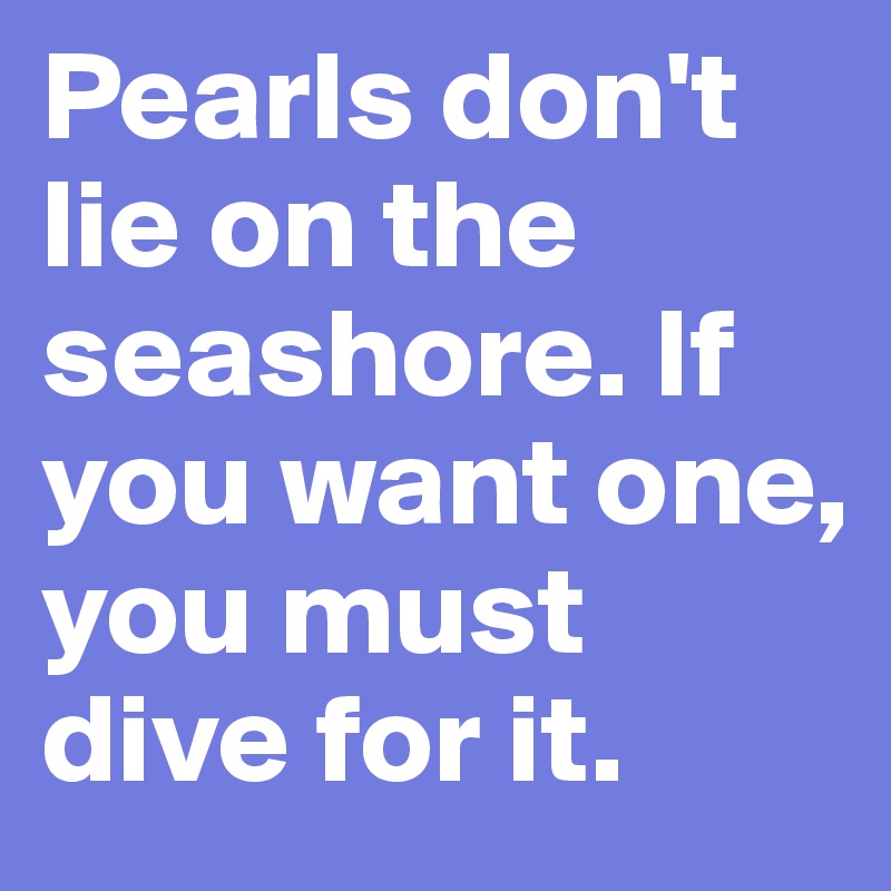 Pearls don't lie on the seashore. If you want one, you must dive for it.