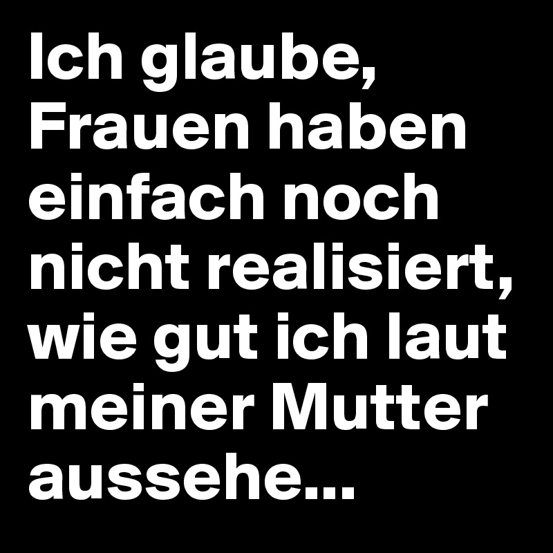Ich glaube, Frauen haben einfach noch nicht realisiert, wie gut ich laut meiner Mutter aussehe...