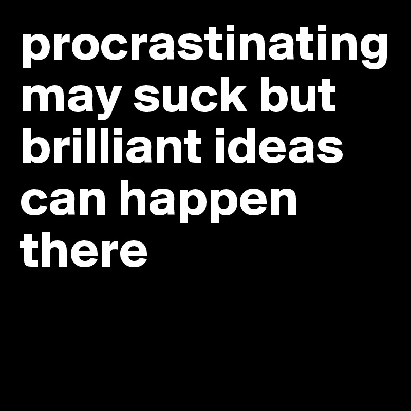 procrastinating may suck but brilliant ideas can happen there

