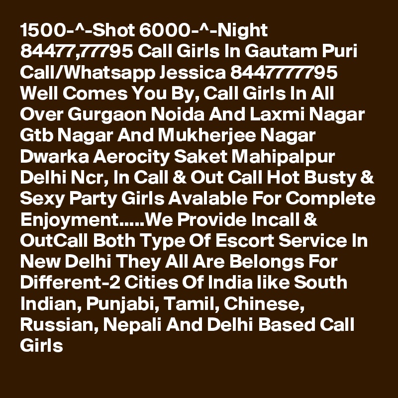 1500-^-Shot 6000-^-Night 84477,77795 Call Girls In Gautam Puri
Call/Whatsapp Jessica 8447777795 Well Comes You By, Call Girls In All Over Gurgaon Noida And Laxmi Nagar Gtb Nagar And Mukherjee Nagar Dwarka Aerocity Saket Mahipalpur Delhi Ncr, In Call & Out Call Hot Busty & Sexy Party Girls Avalable For Complete Enjoyment.....We Provide Incall & OutCall Both Type Of Escort Service In New Delhi They All Are Belongs For Different-2 Cities Of India like South Indian, Punjabi, Tamil, Chinese, Russian, Nepali And Delhi Based Call Girls