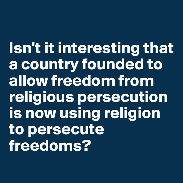 

Isn't it interesting that a country founded to allow freedom from religious persecution is now using religion to persecute freedoms?