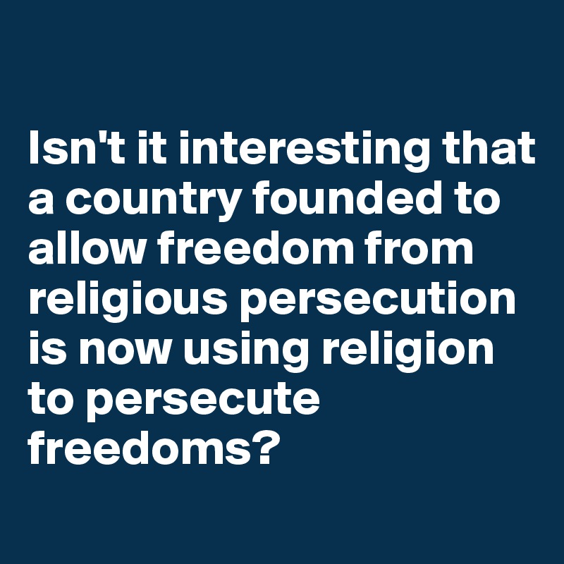 

Isn't it interesting that a country founded to allow freedom from religious persecution is now using religion to persecute freedoms?
