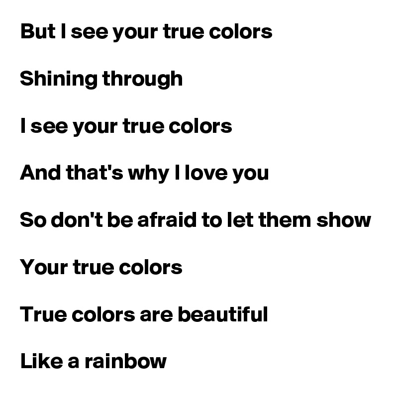 But I see your true colors

Shining through

I see your true colors

And that's why I love you

So don't be afraid to let them show

Your true colors

True colors are beautiful

Like a rainbow