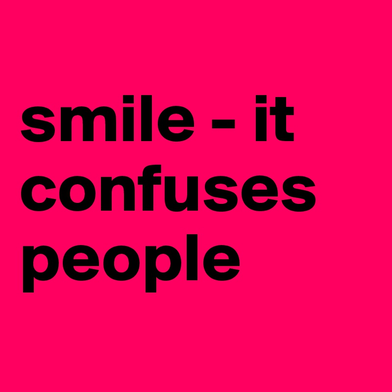 
smile - it confuses people
