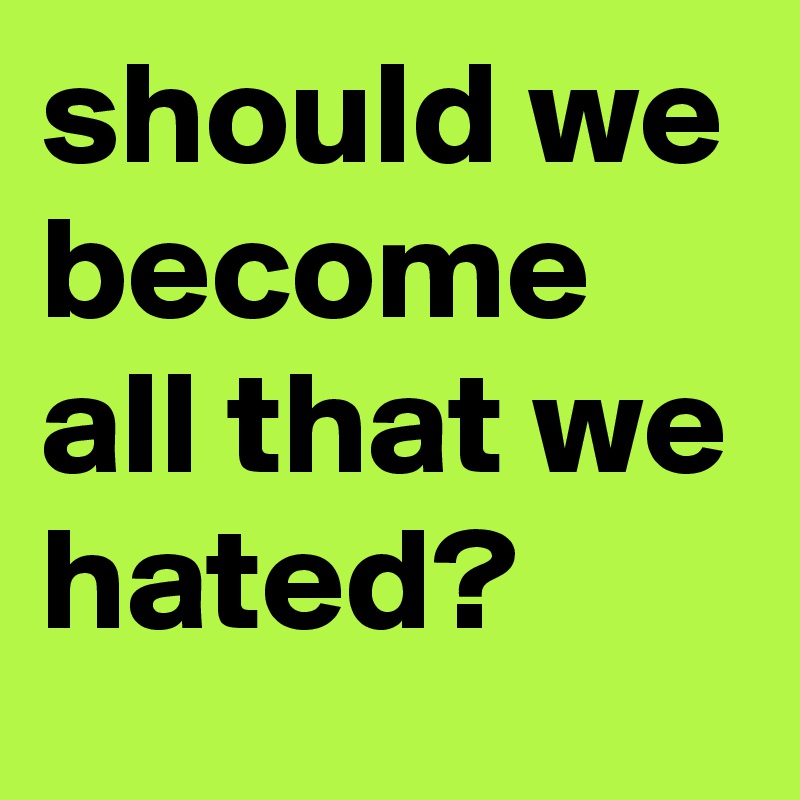 should we become all that we hated? 