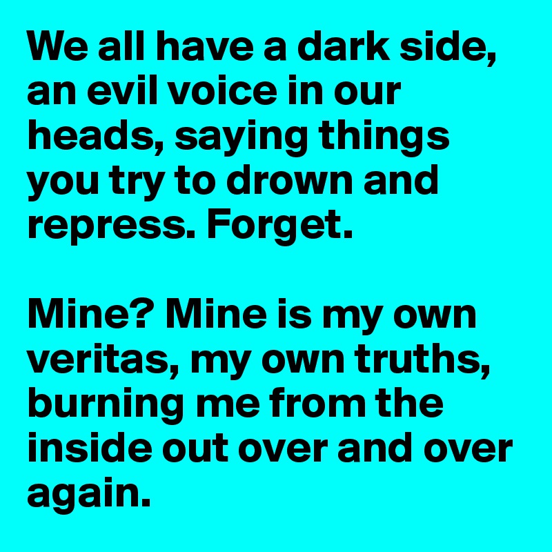 We all have a dark side, an evil voice in our heads, saying things you try to drown and repress. Forget.

Mine? Mine is my own veritas, my own truths, burning me from the inside out over and over again.