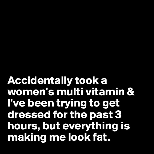 





Accidentally took a women's multi vitamin & I've been trying to get dressed for the past 3 hours, but everything is making me look fat.