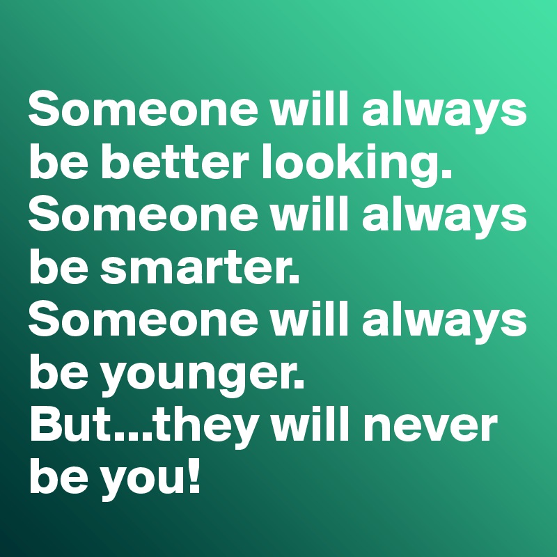 
Someone will always be better looking. 
Someone will always be smarter. 
Someone will always be younger. 
But...they will never be you!