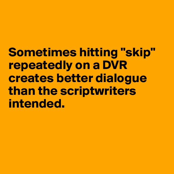 


Sometimes hitting "skip" repeatedly on a DVR creates better dialogue than the scriptwriters intended.



