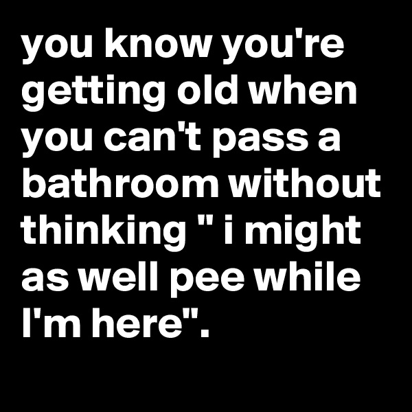 you know you're getting old when you can't pass a bathroom without thinking " i might as well pee while I'm here".