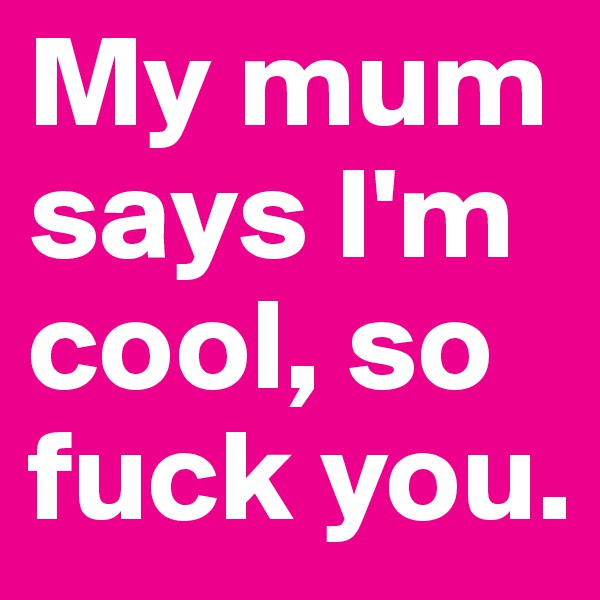 My mum says I'm cool, so fuck you. 