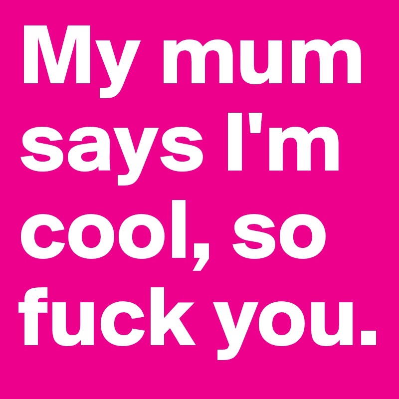 My mum says I'm cool, so fuck you. 