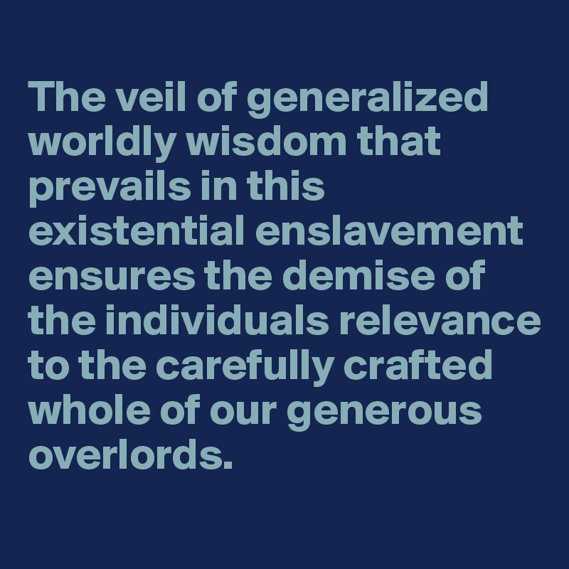 
The veil of generalized worldly wisdom that prevails in this existential enslavement ensures the demise of the individuals relevance to the carefully crafted whole of our generous overlords.
