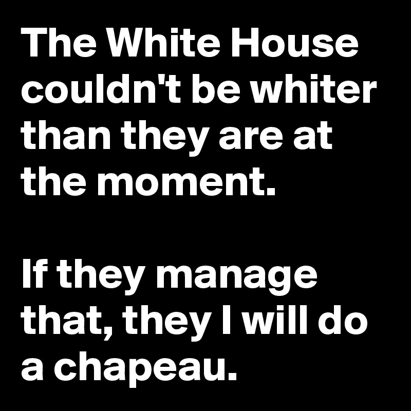 The White House couldn't be whiter than they are at the moment.

If they manage that, they I will do a chapeau.