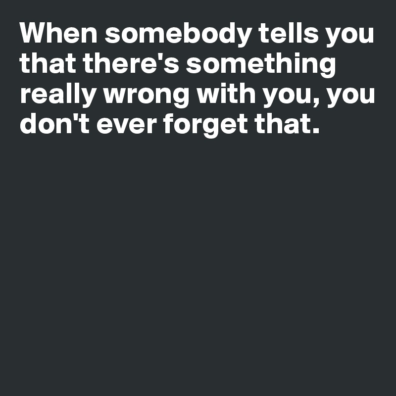 When somebody tells you that there's something really wrong with you, you don't ever forget that. 







