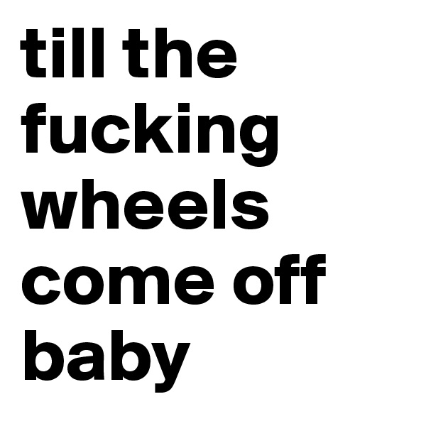 till the fucking wheels come off baby
