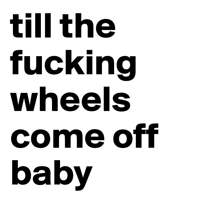 till the fucking wheels come off baby