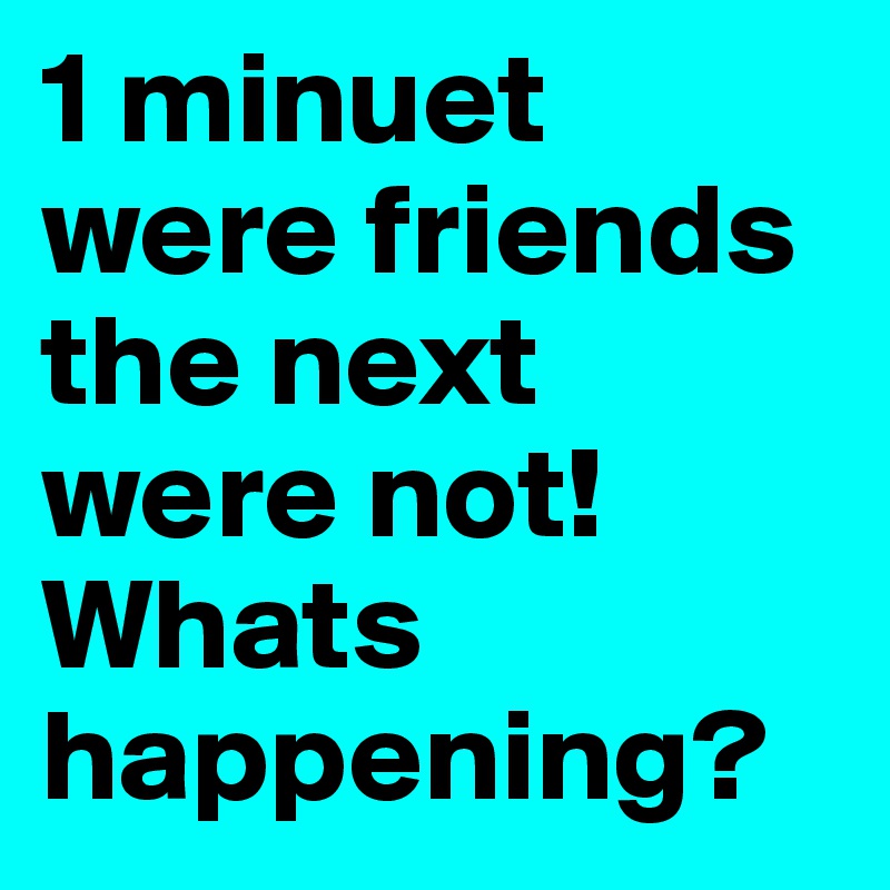 1 minuet were friends the next were not! Whats happening?