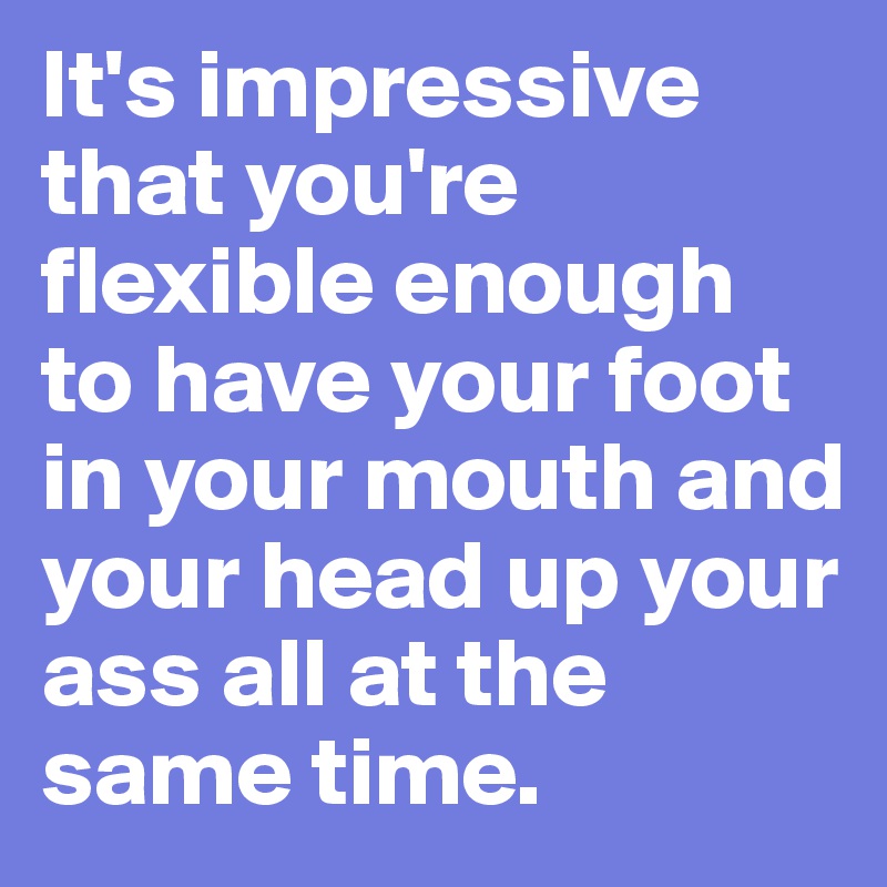 It's impressive that you're flexible enough to have your foot in your mouth and your head up your ass all at the same time.
