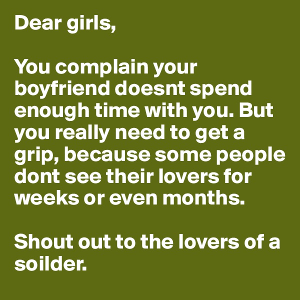 Dear girls,

You complain your boyfriend doesnt spend enough time with you. But you really need to get a grip, because some people dont see their lovers for weeks or even months. 

Shout out to the lovers of a soilder. 